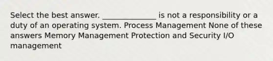 Select the best answer. ______________ is not a responsibility or a duty of an operating system. Process Management None of these answers Memory Management Protection and Security I/O management