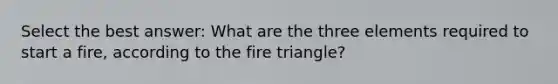 Select the best answer: What are the three elements required to start a fire, according to the fire triangle?