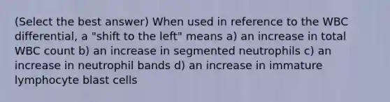 (Select the best answer) When used in reference to the WBC differential, a "shift to the left" means a) an increase in total WBC count b) an increase in segmented neutrophils c) an increase in neutrophil bands d) an increase in immature lymphocyte blast cells