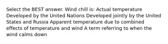 Select the BEST answer. Wind chill is: Actual temperature Developed by the United Nations Developed jointly by the United States and Russia Apparent temperature due to combined effects of temperature and wind A term referring to when the wind calms down