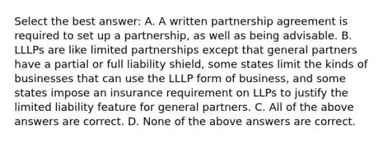 Select the best answer: A. A written partnership agreement is required to set up a partnership, as well as being advisable. B. LLLPs are like limited partnerships except that general partners have a partial or full liability shield, some states limit the kinds of businesses that can use the LLLP form of business, and some states impose an insurance requirement on LLPs to justify the limited liability feature for general partners. C. All of the above answers are correct. D. None of the above answers are correct.