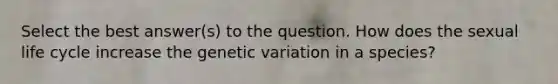 Select the best answer(s) to the question. How does the sexual life cycle increase the genetic variation in a species?