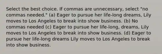 Select the best choice. If commas are unnecessary, select "no commas needed." (a) Eager to pursue her life-long dreams, Lily moves to Los Angeles to break into show business. (b) No commas needed (c) Eager to pursue her life-long, dreams, Lily moves to Los Angeles to break into show business. (d) Eager to pursue her life-long dreams Lily moves to Los Angeles to break into show business.