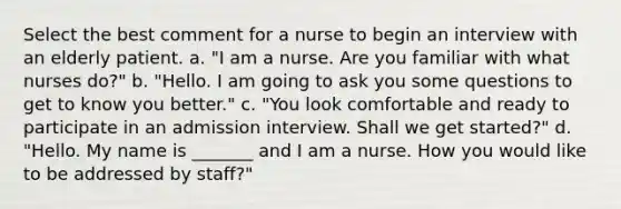 Select the best comment for a nurse to begin an interview with an elderly patient. a. "I am a nurse. Are you familiar with what nurses do?" b. "Hello. I am going to ask you some questions to get to know you better." c. "You look comfortable and ready to participate in an admission interview. Shall we get started?" d. "Hello. My name is _______ and I am a nurse. How you would like to be addressed by staff?"