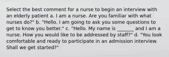 Select the best comment for a nurse to begin an interview with an elderly patient a. I am a nurse. Are you familiar with what nurses do?" b. "Hello. I am going to ask you some questions to get to know you better." c. "Hello. My name is _______ and I am a nurse. How you would like to be addressed by staff?" d. "You look comfortable and ready to participate in an admission interview. Shall we get started?"