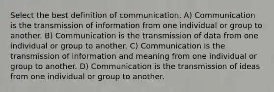 Select the best definition of communication. A) Communication is the transmission of information from one individual or group to another. B) Communication is the transmission of data from one individual or group to another. C) Communication is the transmission of information and meaning from one individual or group to another. D) Communication is the transmission of ideas from one individual or group to another.