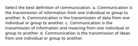 Select the best definition of communication. a. Communication is the transmission of information from one individual or group to another. b. Communication is the transmission of data from one individual or group to another. c. Communication is the transmission of information and meaning from one individual or group to another. d. Communication is the transmission of ideas from one individual or group to another.