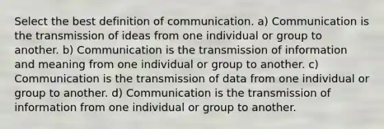 Select the best definition of communication. a) Communication is the transmission of ideas from one individual or group to another. b) Communication is the transmission of information and meaning from one individual or group to another. c) Communication is the transmission of data from one individual or group to another. d) Communication is the transmission of information from one individual or group to another.