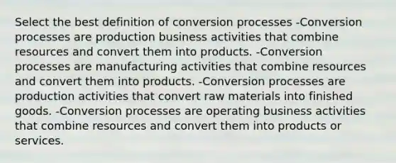 Select the best definition of conversion processes -Conversion processes are production business activities that combine resources and convert them into products. -Conversion processes are manufacturing activities that combine resources and convert them into products. -Conversion processes are production activities that convert raw materials into finished goods. -Conversion processes are operating business activities that combine resources and convert them into products or services.