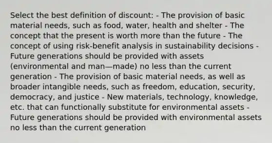 Select the best definition of discount: - The provision of basic material needs, such as food, water, health and shelter - The concept that the present is worth more than the future - The concept of using risk-benefit analysis in sustainability decisions -Future generations should be provided with assets (environmental and man—made) no less than the current generation - The provision of basic material needs, as well as broader intangible needs, such as freedom, education, security, democracy, and justice - New materials, technology, knowledge, etc. that can functionally substitute for environmental assets - Future generations should be provided with environmental assets no less than the current generation