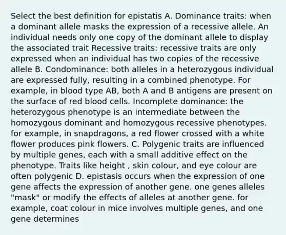 Select the best definition for epistatis A. Dominance traits: when a dominant allele masks the expression of a recessive allele. An individual needs only one copy of the dominant allele to display the associated trait Recessive traits: recessive traits are only expressed when an individual has two copies of the recessive allele B. Condominance: both alleles in a heterozygous individual are expressed fully, resulting in a combined phenotype. For example, in blood type AB, both A and B antigens are present on the surface of red blood cells. Incomplete dominance: the heterozygous phenotype is an intermediate between the homozygous dominant and homozygous recessive phenotypes. for example, in snapdragons, a red flower crossed with a white flower produces pink flowers. C. Polygenic traits are influenced by multiple genes, each with a small additive effect on the phenotype. Traits like height , skin colour, and eye colour are often polygenic D. epistasis occurs when the expression of one gene affects the expression of another gene. one genes alleles "mask" or modify the effects of alleles at another gene. for example, coat colour in mice involves multiple genes, and one gene determines