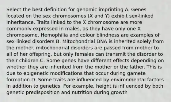 Select the best definition for genomic imprinting A. Genes located on the sex chromosomes (X and Y) exhibit sex-linked inheritance. Traits linked to the X chromosome are more commonly expressed in males, as they have only one X chromosome. Hemophilia and colour blindness are examples of sex-linked disorders B. Mitochondrial DNA is inherited solely from the mother. mitochondrial disorders are passed from mother to all of her offspring, but only females can transmit the disorder to their children C. Some genes have different effects depending on whether they are inherited from the mother or the father. This is due to epigenetic modifications that occur during gamete formation D. Some traits are influenced by environmental factors in addition to genetics. For example, height is influenced by both genetic predisposition and nutrition during growth