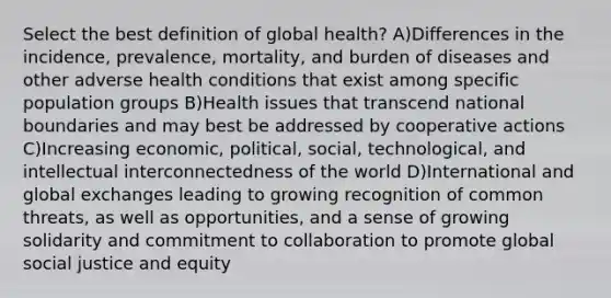 Select the best definition of global health? A)Differences in the incidence, prevalence, mortality, and burden of diseases and other adverse health conditions that exist among specific population groups B)Health issues that transcend national boundaries and may best be addressed by cooperative actions C)Increasing economic, political, social, technological, and intellectual interconnectedness of the world D)International and global exchanges leading to growing recognition of common threats, as well as opportunities, and a sense of growing solidarity and commitment to collaboration to promote global social justice and equity