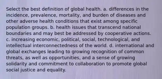 Select the best definition of global health. a. differences in the incidence, prevalence, mortality, and burden of diseases and other adverse health conditions that exist among specific population groups. b. health issues that transcend national boundaries and may best be addressed by cooperative actions. c. increasing economic, political, social, technological, and intellectual interconnectedness of the world. d. international and global exchanges leading to growing recognition of common threats, as well as opportunities, and a sense of growing solidarity and commitment to collaboration to promote global social justice and equality.