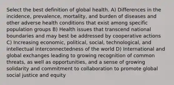 Select the best definition of global health. A) Differences in the incidence, prevalence, mortality, and burden of diseases and other adverse health conditions that exist among specific population groups B) Health issues that transcend national boundaries and may best be addressed by cooperative actions C) Increasing economic, political, social, technological, and intellectual interconnectedness of the world D) International and global exchanges leading to growing recognition of common threats, as well as opportunities, and a sense of growing solidarity and commitment to collaboration to promote global social justice and equity