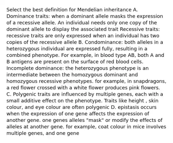 Select the best definition for Mendelian inheritance A. Dominance traits: when a dominant allele masks the expression of a recessive allele. An individual needs only one copy of the dominant allele to display the associated trait Recessive traits: recessive traits are only expressed when an individual has two copies of the recessive allele B. Condominance: both alleles in a heterozygous individual are expressed fully, resulting in a combined phenotype. For example, in blood type AB, both A and B antigens are present on the surface of red blood cells. Incomplete dominance: the heterozygous phenotype is an intermediate between the homozygous dominant and homozygous recessive phenotypes. for example, in snapdragons, a red flower crossed with a white flower produces pink flowers. C. Polygenic traits are influenced by multiple genes, each with a small additive effect on the phenotype. Traits like height , skin colour, and eye colour are often polygenic D. epistasis occurs when the expression of one gene affects the expression of another gene. one genes alleles "mask" or modify the effects of alleles at another gene. for example, coat colour in mice involves multiple genes, and one gene