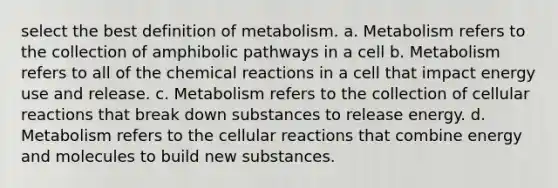 select the best definition of metabolism. a. Metabolism refers to the collection of amphibolic pathways in a cell b. Metabolism refers to all of the chemical reactions in a cell that impact energy use and release. c. Metabolism refers to the collection of cellular reactions that break down substances to release energy. d. Metabolism refers to the cellular reactions that combine energy and molecules to build new substances.