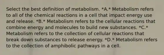 Select the best definition of metabolism. *A.* Metabolism refers to all of the chemical reactions in a cell that impact energy use and release. *B.* Metabolism refers to the cellular reactions that combine energy and molecules to build new substances. *C.* Metabolism refers to the collection of cellular reactions that break down substances to release energy. *D.* Metabolism refers to the collection of amphibolic pathways in a cell.