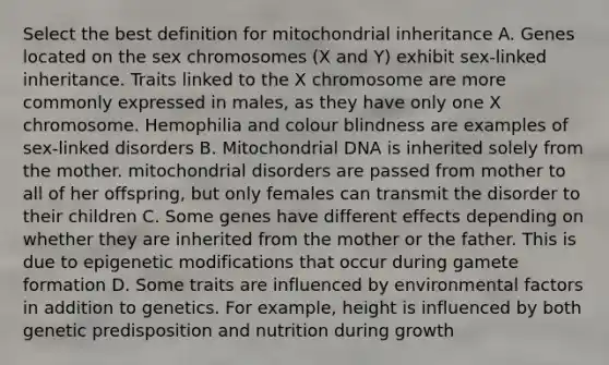 Select the best definition for mitochondrial inheritance A. Genes located on the sex chromosomes (X and Y) exhibit sex-linked inheritance. Traits linked to the X chromosome are more commonly expressed in males, as they have only one X chromosome. Hemophilia and colour blindness are examples of sex-linked disorders B. Mitochondrial DNA is inherited solely from the mother. mitochondrial disorders are passed from mother to all of her offspring, but only females can transmit the disorder to their children C. Some genes have different effects depending on whether they are inherited from the mother or the father. This is due to epigenetic modifications that occur during gamete formation D. Some traits are influenced by environmental factors in addition to genetics. For example, height is influenced by both genetic predisposition and nutrition during growth