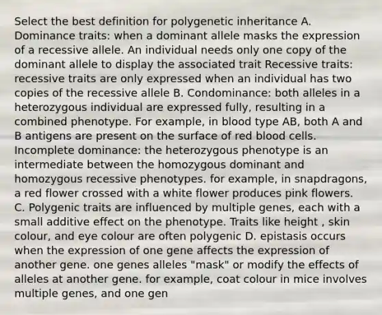 Select the best definition for polygenetic inheritance A. Dominance traits: when a dominant allele masks the expression of a recessive allele. An individual needs only one copy of the dominant allele to display the associated trait Recessive traits: recessive traits are only expressed when an individual has two copies of the recessive allele B. Condominance: both alleles in a heterozygous individual are expressed fully, resulting in a combined phenotype. For example, in blood type AB, both A and B antigens are present on the surface of red blood cells. Incomplete dominance: the heterozygous phenotype is an intermediate between the homozygous dominant and homozygous recessive phenotypes. for example, in snapdragons, a red flower crossed with a white flower produces pink flowers. C. Polygenic traits are influenced by multiple genes, each with a small additive effect on the phenotype. Traits like height , skin colour, and eye colour are often polygenic D. epistasis occurs when the expression of one gene affects the expression of another gene. one genes alleles "mask" or modify the effects of alleles at another gene. for example, coat colour in mice involves multiple genes, and one gen