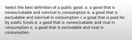 Select the best definition of a public good. a. a good that is nonexcludable and nonrival in consumption b. a good that is excludable and nonrival in consumption c a good that is paid for by public funds d. a good that is nonexcludable and rival in consumption e. a good that is excludable and rival in consumption