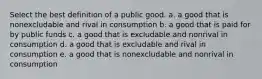 Select the best definition of a public good. a. a good that is nonexcludable and rival in consumption b. a good that is paid for by public funds c. a good that is excludable and nonrival in consumption d. a good that is excludable and rival in consumption e. a good that is nonexcludable and nonrival in consumption