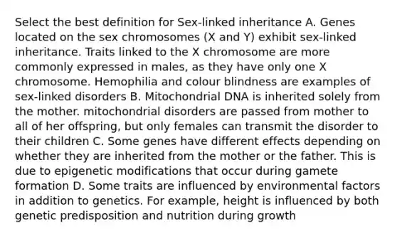 Select the best definition for Sex-linked inheritance A. Genes located on the sex chromosomes (X and Y) exhibit sex-linked inheritance. Traits linked to the X chromosome are more commonly expressed in males, as they have only one X chromosome. Hemophilia and colour blindness are examples of sex-linked disorders B. Mitochondrial DNA is inherited solely from the mother. mitochondrial disorders are passed from mother to all of her offspring, but only females can transmit the disorder to their children C. Some genes have different effects depending on whether they are inherited from the mother or the father. This is due to epigenetic modifications that occur during gamete formation D. Some traits are influenced by environmental factors in addition to genetics. For example, height is influenced by both genetic predisposition and nutrition during growth