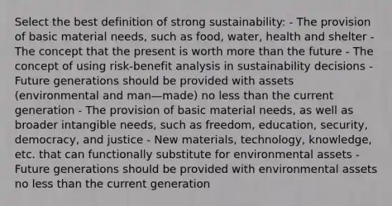 Select the best definition of strong sustainability: - The provision of basic material needs, such as food, water, health and shelter - The concept that the present is worth more than the future - The concept of using risk-benefit analysis in sustainability decisions -Future generations should be provided with assets (environmental and man—made) no less than the current generation - The provision of basic material needs, as well as broader intangible needs, such as freedom, education, security, democracy, and justice - New materials, technology, knowledge, etc. that can functionally substitute for environmental assets - Future generations should be provided with environmental assets no less than the current generation