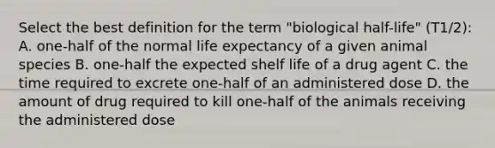 Select the best definition for the term "biological half-life" (T1/2): A. one-half of the normal life expectancy of a given animal species B. one-half the expected shelf life of a drug agent C. the time required to excrete one-half of an administered dose D. the amount of drug required to kill one-half of the animals receiving the administered dose