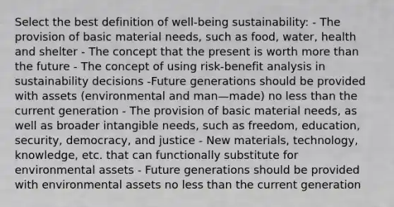 Select the best definition of well-being sustainability: - The provision of basic material needs, such as food, water, health and shelter - The concept that the present is worth more than the future - The concept of using risk-benefit analysis in sustainability decisions -Future generations should be provided with assets (environmental and man—made) no less than the current generation - The provision of basic material needs, as well as broader intangible needs, such as freedom, education, security, democracy, and justice - New materials, technology, knowledge, etc. that can functionally substitute for environmental assets - Future generations should be provided with environmental assets no less than the current generation