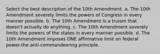 Select the best description of the 10th Amendment. a. The 10th Amendment severely limits the powers of Congress in every manner possible. b. The 10th Amendment is a truism that doesn't actually do anything. c. The 10th Amendment severely limits the powers of the states in every manner possible. d. The 10th Amendment imposes ONE affirmative limit on federal power-the anti-commandeering principle.