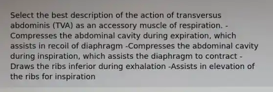 Select the best description of the action of transversus abdominis (TVA) as an accessory muscle of respiration. -Compresses the abdominal cavity during expiration, which assists in recoil of diaphragm -Compresses the abdominal cavity during inspiration, which assists the diaphragm to contract -Draws the ribs inferior during exhalation -Assists in elevation of the ribs for inspiration