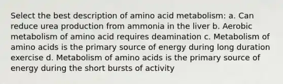 Select the best description of amino acid metabolism: a. Can reduce urea production from ammonia in the liver b. Aerobic metabolism of amino acid requires deamination c. Metabolism of amino acids is the primary source of energy during long duration exercise d. Metabolism of amino acids is the primary source of energy during the short bursts of activity