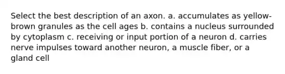 Select the best description of an axon. a. accumulates as yellow-brown granules as the cell ages b. contains a nucleus surrounded by cytoplasm c. receiving or input portion of a neuron d. carries nerve impulses toward another neuron, a muscle fiber, or a gland cell