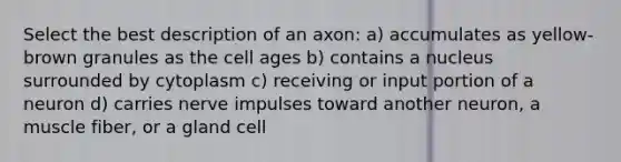 Select the best description of an axon: a) accumulates as yellow-brown granules as the cell ages b) contains a nucleus surrounded by cytoplasm c) receiving or input portion of a neuron d) carries nerve impulses toward another neuron, a muscle fiber, or a gland cell