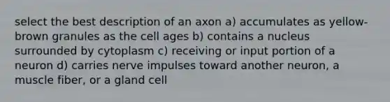 select the best description of an axon a) accumulates as yellow-brown granules as the cell ages b) contains a nucleus surrounded by cytoplasm c) receiving or input portion of a neuron d) carries nerve impulses toward another neuron, a muscle fiber, or a gland cell