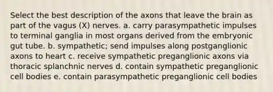 Select the best description of the axons that leave the brain as part of the vagus (X) nerves. a. carry parasympathetic impulses to terminal ganglia in most organs derived from the embryonic gut tube. b. sympathetic; send impulses along postganglionic axons to heart c. receive sympathetic preganglionic axons via thoracic splanchnic nerves d. contain sympathetic preganglionic cell bodies e. contain parasympathetic preganglionic cell bodies