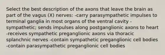 Select the best description of the axons that leave <a href='https://www.questionai.com/knowledge/kLMtJeqKp6-the-brain' class='anchor-knowledge'>the brain</a> as part of the vagus (X) nerves: -carry parasympathetic impulses to terminal ganglia in most organs of the ventral cavity -sympathetic; sends impulses along postganglionic axons to heart -receives sympathetic preganglionic axons via thoracic splanchnic nerves -contain sympathetic preganglionic cell bodies -contain parasympathetic preganglionic cell bodies