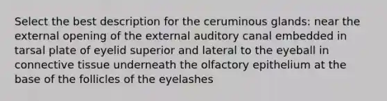 Select the best description for the ceruminous glands: near the external opening of the external auditory canal embedded in tarsal plate of eyelid superior and lateral to the eyeball in connective tissue underneath the olfactory epithelium at the base of the follicles of the eyelashes