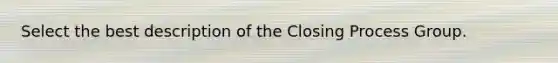 Select the best description of the Closing Process Group.