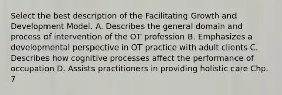 Select the best description of the Facilitating Growth and Development Model. A. Describes the general domain and process of intervention of the OT profession B. Emphasizes a developmental perspective in OT practice with adult clients C. Describes how cognitive processes affect the performance of occupation D. Assists practitioners in providing holistic care Chp. 7