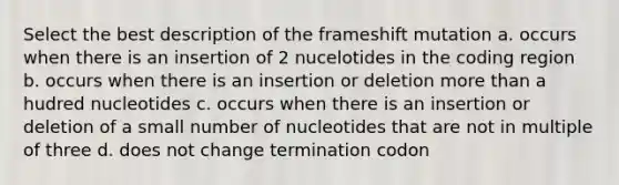 Select the best description of the frameshift mutation a. occurs when there is an insertion of 2 nucelotides in the coding region b. occurs when there is an insertion or deletion <a href='https://www.questionai.com/knowledge/keWHlEPx42-more-than' class='anchor-knowledge'>more than</a> a hudred nucleotides c. occurs when there is an insertion or deletion of a small number of nucleotides that are not in multiple of three d. does not change termination codon