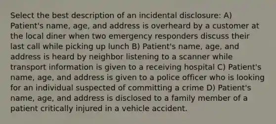 Select the best description of an incidental disclosure: A) Patient's name, age, and address is overheard by a customer at the local diner when two emergency responders discuss their last call while picking up lunch B) Patient's name, age, and address is heard by neighbor listening to a scanner while transport information is given to a receiving hospital C) Patient's name, age, and address is given to a police officer who is looking for an individual suspected of committing a crime D) Patient's name, age, and address is disclosed to a family member of a patient critically injured in a vehicle accident.