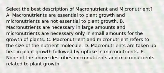 Select the best description of Macronutrient and Micronutrient? A. Macronutrients are essential to plant growth and micronutrients are not essential to plant growth. B. Macronutrients are necessary in large amounts and micronutrients are necessary only in small amounts for the growth of plants. C. Macronutrient and micronutrient refers to the size of the nutrient molecule. D. Macronutrients are taken up first in plant growth followed by uptake in micronutrients. E. None of the above describes micronutrients and macronutrients related to plant growth.