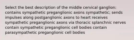 Select the best description of the middle cervical ganglion: contains sympathetic preganglionic axons sympathetic; sends impulses along postganglionic axons to heart receives sympathetic preganglionic axons via thoracic splanchnic nerves contain sympathetic preganglionic cell bodies contain parasympathetic preganglionic cell bodies