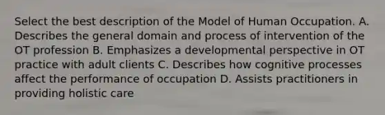 Select the best description of the Model of Human Occupation. A. Describes the general domain and process of intervention of the OT profession B. Emphasizes a developmental perspective in OT practice with adult clients C. Describes how cognitive processes affect the performance of occupation D. Assists practitioners in providing holistic care