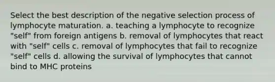 Select the best description of the negative selection process of lymphocyte maturation. a. teaching a lymphocyte to recognize "self" from foreign antigens b. removal of lymphocytes that react with "self" cells c. removal of lymphocytes that fail to recognize "self" cells d. allowing the survival of lymphocytes that cannot bind to MHC proteins