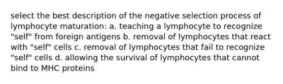 select the best description of the negative selection process of lymphocyte maturation: a. teaching a lymphocyte to recognize "self" from foreign antigens b. removal of lymphocytes that react with "self" cells c. removal of lymphocytes that fail to recognize "self" cells d. allowing the survival of lymphocytes that cannot bind to MHC proteins