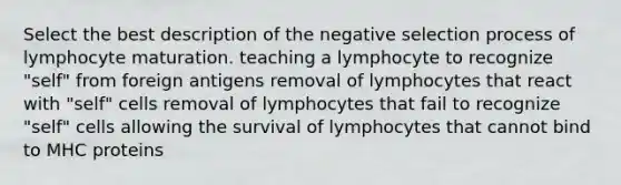 Select the best description of the negative selection process of lymphocyte maturation. teaching a lymphocyte to recognize "self" from foreign antigens removal of lymphocytes that react with "self" cells removal of lymphocytes that fail to recognize "self" cells allowing the survival of lymphocytes that cannot bind to MHC proteins