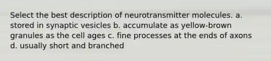 Select the best description of neurotransmitter molecules. a. stored in synaptic vesicles b. accumulate as yellow-brown granules as the cell ages c. fine processes at the ends of axons d. usually short and branched